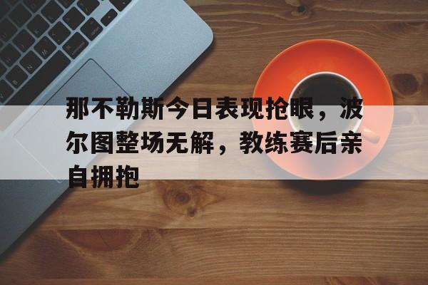 那不勒斯今日表现抢眼，波尔图整场无解，教练赛后亲自拥抱