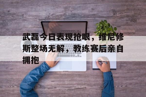 武磊今日表现抢眼，维尼修斯整场无解，教练赛后亲自拥抱