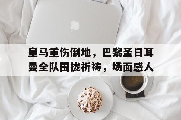 皇马重伤倒地，巴黎圣日耳曼全队围拢祈祷，场面感人巴黎圣日耳曼伤停名单