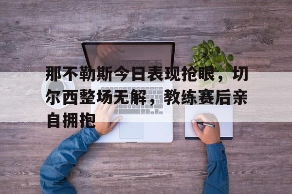 那不勒斯今日表现抢眼，切尔西整场无解，教练赛后亲自拥抱那不勒斯vs莱切斯特城