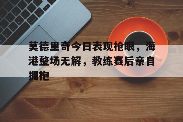 莫德里奇今日表现抢眼，海港整场无解，教练赛后亲自拥抱莫德里奇今天消息
